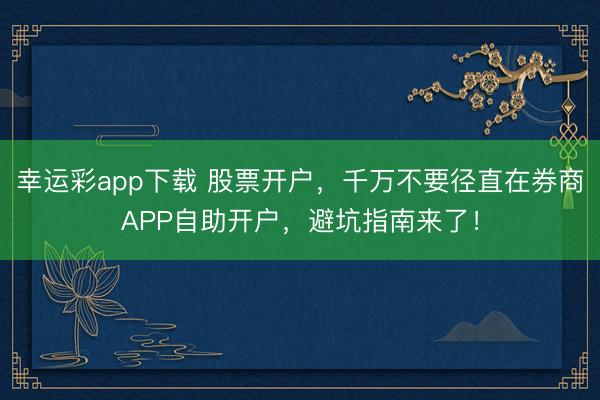 幸运彩app下载 股票开户，千万不要径直在券商APP自助开户，避坑指南来了！
