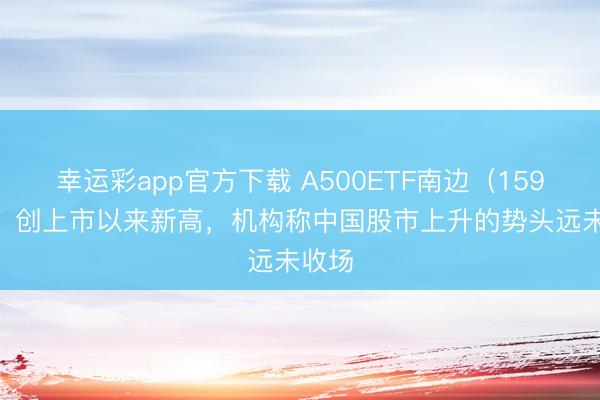 幸运彩app官方下载 A500ETF南边（159352）创上市以来新高，机构称中国股市上升的势头远未收场