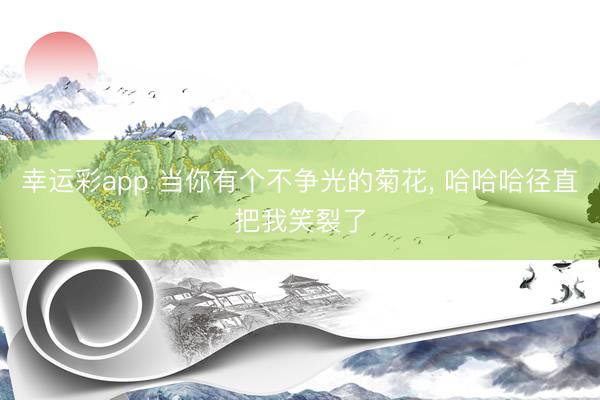 幸运彩app 当你有个不争光的菊花, 哈哈哈径直把我笑裂了