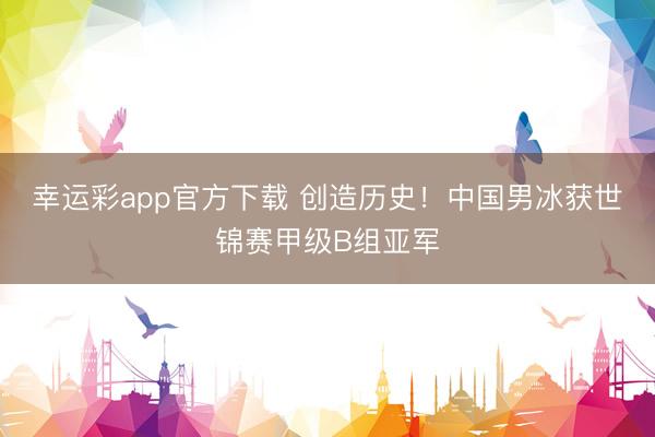 幸运彩app官方下载 创造历史！中国男冰获世锦赛甲级B组亚军