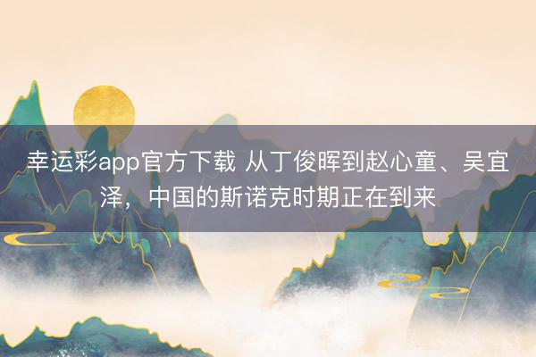 幸运彩app官方下载 从丁俊晖到赵心童、吴宜泽，中国的斯诺克时期正在到来