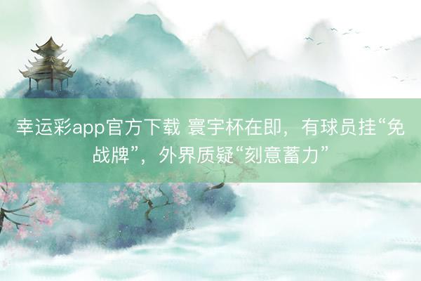 幸运彩app官方下载 寰宇杯在即，有球员挂“免战牌”，外界质疑“刻意蓄力”