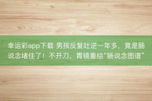 幸运彩app下载 男孩反复吐逆一年多，竟是肠说念堵住了！不开刀，胃镜重绘“肠说念图谱”