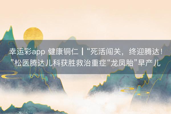 幸运彩app 健康铜仁┃“死活闯关，终迎腾达！”松医腾达儿科获胜救治重症“龙凤胎”早产儿