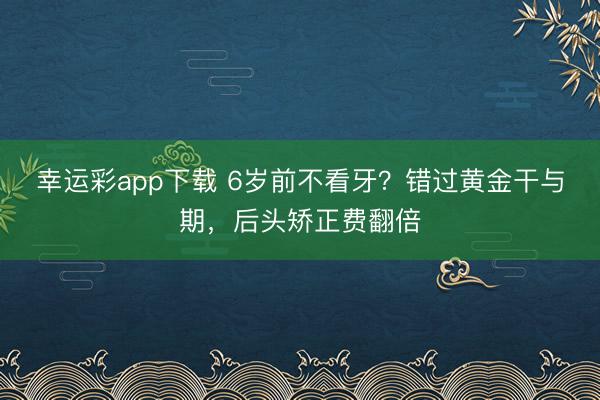 幸运彩app下载 6岁前不看牙？错过黄金干与期，后头矫正费翻倍