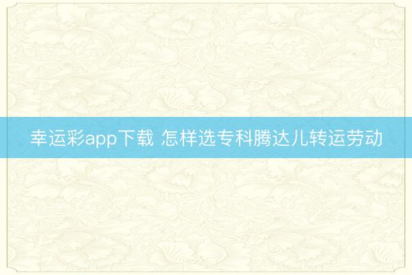 幸运彩app下载 怎样选专科腾达儿转运劳动
