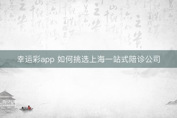 幸运彩app 如何挑选上海一站式陪诊公司
