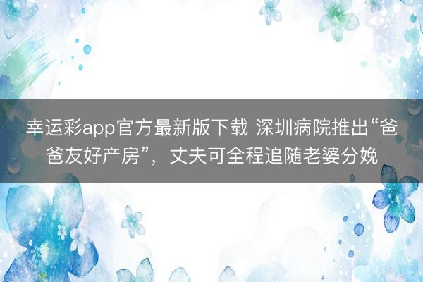 幸运彩app官方最新版下载 深圳病院推出“爸爸友好产房”，丈夫可全程追随老婆分娩
